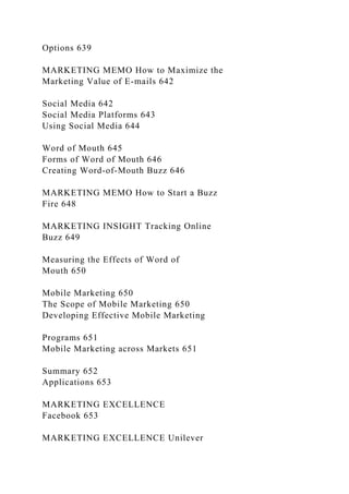 Options 639
MARKETING MEMO How to Maximize the
Marketing Value of E-mails 642
Social Media 642
Social Media Platforms 643
Using Social Media 644
Word of Mouth 645
Forms of Word of Mouth 646
Creating Word-of-Mouth Buzz 646
MARKETING MEMO How to Start a Buzz
Fire 648
MARKETING INSIGHT Tracking Online
Buzz 649
Measuring the Effects of Word of
Mouth 650
Mobile Marketing 650
The Scope of Mobile Marketing 650
Developing Effective Mobile Marketing
Programs 651
Mobile Marketing across Markets 651
Summary 652
Applications 653
MARKETING EXCELLENCE
Facebook 653
MARKETING EXCELLENCE Unilever
 