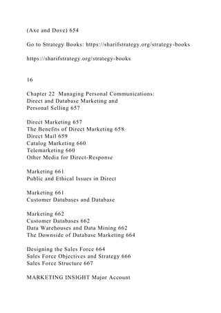 (Axe and Dove) 654
Go to Strategy Books: https://sharifstrategy.org/strategy-books
https://sharifstrategy.org/strategy-books
16
Chapter 22 Managing Personal Communications:
Direct and Database Marketing and
Personal Selling 657
Direct Marketing 657
The Benefits of Direct Marketing 658
Direct Mail 659
Catalog Marketing 660
Telemarketing 660
Other Media for Direct-Response
Marketing 661
Public and Ethical Issues in Direct
Marketing 661
Customer Databases and Database
Marketing 662
Customer Databases 662
Data Warehouses and Data Mining 662
The Downside of Database Marketing 664
Designing the Sales Force 664
Sales Force Objectives and Strategy 666
Sales Force Structure 667
MARKETING INSIGHT Major Account
 