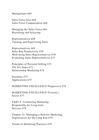 Management 668
Sales Force Size 668
Sales Force Compensation 668
Managing the Sales Force 669
Recruiting and Selecting
Representatives 669
Training and Supervising Sales
Representatives 669
Sales Rep Productivity 670
Motivating Sales Representatives 670
Evaluating Sales Representatives 671
Principles of Personal Selling 673
The Six Steps 673
Relationship Marketing 674
Summary 675
Applications 675
MARKETING EXCELLENCE Progressive 676
MARKETING EXCELLENCE Victoria’s
Secret 677
PART 8 Conducting Marketing
Responsibly for Long-term
Success 678
Chapter 23 Managing a Holistic Marketing
Organization for the Long Run 679
Trends in Marketing Practices 679
 