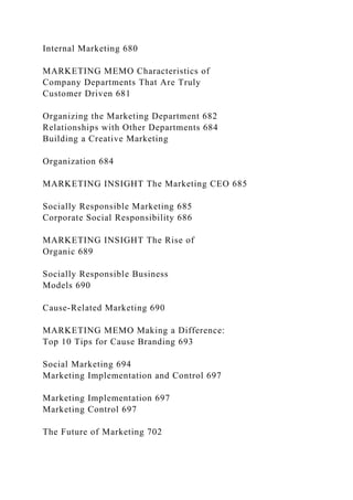 Internal Marketing 680
MARKETING MEMO Characteristics of
Company Departments That Are Truly
Customer Driven 681
Organizing the Marketing Department 682
Relationships with Other Departments 684
Building a Creative Marketing
Organization 684
MARKETING INSIGHT The Marketing CEO 685
Socially Responsible Marketing 685
Corporate Social Responsibility 686
MARKETING INSIGHT The Rise of
Organic 689
Socially Responsible Business
Models 690
Cause-Related Marketing 690
MARKETING MEMO Making a Difference:
Top 10 Tips for Cause Branding 693
Social Marketing 694
Marketing Implementation and Control 697
Marketing Implementation 697
Marketing Control 697
The Future of Marketing 702
 