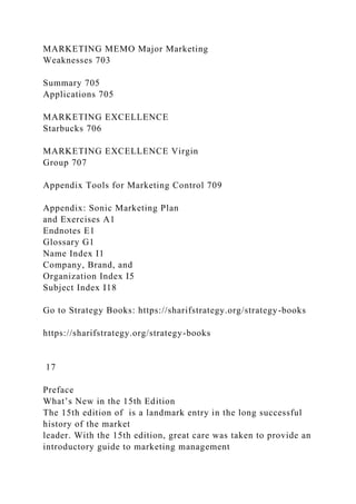 MARKETING MEMO Major Marketing
Weaknesses 703
Summary 705
Applications 705
MARKETING EXCELLENCE
Starbucks 706
MARKETING EXCELLENCE Virgin
Group 707
Appendix Tools for Marketing Control 709
Appendix: Sonic Marketing Plan
and Exercises A1
Endnotes E1
Glossary G1
Name Index I1
Company, Brand, and
Organization Index I5
Subject Index I18
Go to Strategy Books: https://sharifstrategy.org/strategy-books
https://sharifstrategy.org/strategy-books
17
Preface
What’s New in the 15th Edition
The 15th edition of is a landmark entry in the long successful
history of the market
leader. With the 15th edition, great care was taken to provide an
introductory guide to marketing management
 