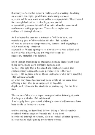 that truly reflects the modern realities of marketing. In doing
so, classic concepts, guidelines, and examples were
retained while new ones were added as appropriate. Three broad
forces—globalization, technology, and social
responsibility—were identified as critical to the success of
modern marketing programs. These three topics are
evident all through the text.
As has been the case for a number of editions now, the
overriding goal of the revision for the 15th edition
of was to create as comprehensive, current, and engaging a
MBA marketing textbook
as possible. Where appropriate, new material was added, old
material was updated, and no longer relevant or
necessary material was deleted.
Even though marketing is changing in many significant ways
these days, many core elements remain, and
we feel strongly that a balanced approach of classic and
contemporary approaches and perspectives is the way
to go. 15th edition, allows those instructors who have used the
14th edition to build
on what they have learned and done while at the same time
offering a text that is unsurpassed in breadth,
depth, and relevance for students experiencing for the first
time.
The successful across-chapter reorganization into eight parts
that began with the 12th edition of
has largely been preserved, although several adjustments have
been made to improve student
understanding, as described below. Many of the favorably
received within-chapter features that have been
introduced through the years, such as topical chapter openers,
in-text boxes highlighting noteworthy compa-
 