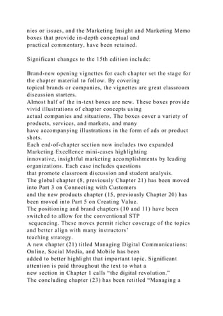 nies or issues, and the Marketing Insight and Marketing Memo
boxes that provide in-depth conceptual and
practical commentary, have been retained.
Significant changes to the 15th edition include:
Brand-new opening vignettes for each chapter set the stage for
the chapter material to follow. By covering
topical brands or companies, the vignettes are great classroom
discussion starters.
Almost half of the in-text boxes are new. These boxes provide
vivid illustrations of chapter concepts using
actual companies and situations. The boxes cover a variety of
products, services, and markets, and many
have accompanying illustrations in the form of ads or product
shots.
Each end-of-chapter section now includes two expanded
Marketing Excellence mini-cases highlighting
innovative, insightful marketing accomplishments by leading
organizations. Each case includes questions
that promote classroom discussion and student analysis.
The global chapter (8, previously Chapter 21) has been moved
into Part 3 on Connecting with Customers
and the new products chapter (15, previously Chapter 20) has
been moved into Part 5 on Creating Value.
The positioning and brand chapters (10 and 11) have been
switched to allow for the conventional STP
sequencing. These moves permit richer coverage of the topics
and better align with many instructors’
teaching strategy.
A new chapter (21) titled Managing Digital Communications:
Online, Social Media, and Mobile has been
added to better highlight that important topic. Significant
attention is paid throughout the text to what a
new section in Chapter 1 calls “the digital revolution.”
The concluding chapter (23) has been retitled “Managing a
 