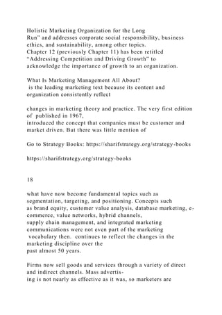 Holistic Marketing Organization for the Long
Run” and addresses corporate social responsibility, business
ethics, and sustainability, among other topics.
Chapter 12 (previously Chapter 11) has been retitled
“Addressing Competition and Driving Growth” to
acknowledge the importance of growth to an organization.
What Is Marketing Management All About?
is the leading marketing text because its content and
organization consistently reflect
changes in marketing theory and practice. The very first edition
of published in 1967,
introduced the concept that companies must be customer and
market driven. But there was little mention of
Go to Strategy Books: https://sharifstrategy.org/strategy-books
https://sharifstrategy.org/strategy-books
18
what have now become fundamental topics such as
segmentation, targeting, and positioning. Concepts such
as brand equity, customer value analysis, database marketing, e-
commerce, value networks, hybrid channels,
supply chain management, and integrated marketing
communications were not even part of the marketing
vocabulary then. continues to reflect the changes in the
marketing discipline over the
past almost 50 years.
Firms now sell goods and services through a variety of direct
and indirect channels. Mass advertis-
ing is not nearly as effective as it was, so marketers are
 