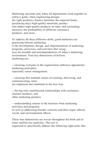 Marketing succeeds only when all departments work together to
achieve goals: when engineering designs
the right products; finance furnishes the required funds;
purchasing buys high-quality materials; produc-
tion makes high-quality products on time; and accounting
measures the profitability of different customers,
products, and areas.
To address all these different shifts, good marketers are
practicing holistic marketing.
is the development, design, and implementation of marketing
programs, processes, and activities that recog-
nize the breadth and interdependencies of today’s marketing
environment. Four key dimensions of holistic
marketing are:
—ensuring everyone in the organization embraces appropriate
marketing principles,
especially senior management.
—ensuring that multiple means of creating, delivering, and
communicating value
are employed and combined in the best way.
—having rich, multifaceted relationships with customers,
channel members, and
other marketing partners.
—understanding returns to the business from marketing
activities and programs,
as well as addressing broader concerns and their legal, ethical,
social, and environmental effects.
These four dimensions are woven throughout the book and at
times spelled out explicitly. The text is
organized to specifically address the following eight tasks that
 