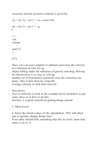 recursion and the recursive relation is given by:
v(t = tn+1) = vn+1 = vn + an∆t (16)
a(t = tn+1) = an+1 = −g
(
1 +
v2n
v2term
sgn(v1)
)
(17)
Thus, you can now compute to arbitrary precision the velocity
as a function of time for an
object falling under the influence of gravity and drag. Solving
for the position is as easy as solving
another set of kinetmatics equations once the velocities are
know. This is best done by using the
average velocity in each time interval.
Procedures
You’re welcome to look at the example Excel worksheet to get
some ideas as to how to do this,
but here is a quick tutorial on getting things started:
1. Open Excel
2. Enter the initial values on the spreadsheet. This will allow
you to quickly change things later.
Your table should look something like this in excel: (note that
mass is set to 1)
 