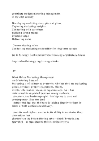constitute modern marketing management
in the 21st century:
Developing marketing strategies and plans
Capturing marketing insights
Connecting with customers
Building strong brands
Creating value
Delivering value
Communicating value
Conducting marketing responsibly for long-term success
Go to Strategy Books: https://sharifstrategy.org/strategy-books
https://sharifstrategy.org/strategy-books
19
What Makes Marketing Management
the Marketing Leader?
Marketing is of interest to everyone, whether they are marketing
goods, services, properties, persons, places,
events, information, ideas, or organizations. As it has
maintained its respected position among students,
educators, and businesspeople, has kept up to date and
contemporary. Students (and
instructors) feel that the book is talking directly to them in
terms of both content and delivery.
owes its marketplace success to its ability to maximize three
dimensions that
characterize the best marketing texts—depth, breadth, and
relevance—as measured by the following criteria:
 
