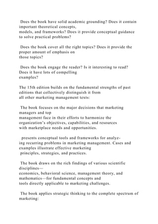 Does the book have solid academic grounding? Does it contain
important theoretical concepts,
models, and frameworks? Does it provide conceptual guidance
to solve practical problems?
Does the book cover all the right topics? Does it provide the
proper amount of emphasis on
those topics?
Does the book engage the reader? Is it interesting to read?
Does it have lots of compelling
examples?
The 15th edition builds on the fundamental strengths of past
editions that collectively distinguish it from
all other marketing management texts:
The book focuses on the major decisions that marketing
managers and top
management face in their efforts to harmonize the
organization’s objectives, capabilities, and resources
with marketplace needs and opportunities.
presents conceptual tools and frameworks for analyz-
ing recurring problems in marketing management. Cases and
examples illustrate effective marketing
principles, strategies, and practices.
The book draws on the rich findings of various scientific
disciplines—
economics, behavioral science, management theory, and
mathematics—for fundamental concepts and
tools directly applicable to marketing challenges.
The book applies strategic thinking to the complete spectrum of
marketing:
 