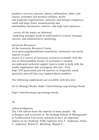 products, services, persons, places, information, ideas, and
causes; consumer and business markets; profit
and nonprofit organizations; domestic and foreign companies;
small and large firms; manufacturing and
intermediary businesses; and low- and high-tech industries.
covers all the topics an informed
marketing manager needs to understand to execute strategic,
tactical, and administrative marketing.
Instructor Resources
At the Instructor Resource Center,
www.pearsonglobaleditions.com/kotler, instructors can easily
register to gain
access to a variety of instructor resources available with this
text in downloadable format. If assistance is needed,
our dedicated technical support team is ready to help with the
media supplements that accompany this text. Visit
http://247.pearsoned.com for answers to frequently asked
questions and toll-free user support phone numbers.
The following supplements are available with this text:
Go to Strategy Books: https://sharifstrategy.org/strategy-books
https://sharifstrategy.org/strategy-books
20
Acknowledgments
The 15th edition bears the imprint of many people. My
colleagues and associates at the Kellogg School of Management
at Northwestern University continue to have an important
impact on my thinking: Nidhi Agrawal, Eric T. Anderson, James
C. Anderson, Robert C. Blattberg, Miguel C.
 