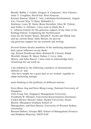 Brendl, Bobby J. Calder, Gregory S. Carpenter, Alex Chernev,
Anne T. Coughlan, David Gal, Kent Grayson,
Karsten Hansen, Dipak C. Jain, Lakshman Krishnamurti, Angela
Lee, Vincent Nijs, Yi Qian, Mohanbir S.
Sawhney, Louis W. Stern, Brian Sternthal, Alice M. Tybout,
and Andris A. Zoltners. I also want to thank the S.
C. Johnson Family for the generous support of my chair at the
Kellogg School. Completing the Northwestern
team are my former Deans, Donald P. Jacobs and Dipak Jain
and my current Dean, Sally Blount, for provid-
ing generous support for my research and writing.
Several former faculty members of the marketing department
had a great influence on my think-
ing: Steuart Henderson Britt, Richard M. Clewett, Ralph
Westfall, Harper W. Boyd, Sidney J. Levy, John
Sherry, and John Hauser. I also want to acknowledge Gary
Armstrong for our work on
I am indebted to the following coauthors of international
editions of and
who have taught me a great deal as we worked together to
adapt marketing manage-
ment thinking to the problems of different nations:
Swee-Hoon Ang and Siew-Meng Leong, National University of
Singapore
Chin-Tiong Tan, Singapore Management University
Friedhelm W. Bliemel, Universitat Kaiserslautern (Germany)
Linden Brown; Stewart Adam, Deakin University; Suzan
Burton: Macquarie Graduate School of
Management, and Sara Denize, University of Western Sydney
(Australia)
Bernard Dubois, Groupe HEC School of Management (France)
and Delphine Manceau, ESCP-EAP
 