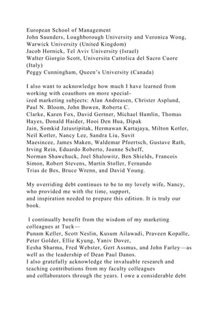 European School of Management
John Saunders, Loughborough University and Veronica Wong,
Warwick University (United Kingdom)
Jacob Hornick, Tel Aviv University (Israel)
Walter Giorgio Scott, Universita Cattolica del Sacro Cuore
(Italy)
Peggy Cunningham, Queen’s University (Canada)
I also want to acknowledge how much I have learned from
working with coauthors on more special-
ized marketing subjects: Alan Andreasen, Christer Asplund,
Paul N. Bloom, John Bowen, Roberta C.
Clarke, Karen Fox, David Gertner, Michael Hamlin, Thomas
Hayes, Donald Haider, Hooi Den Hua, Dipak
Jain, Somkid Jatusripitak, Hermawan Kartajaya, Milton Kotler,
Neil Kotler, Nancy Lee, Sandra Liu, Suvit
Maesincee, James Maken, Waldemar Pfoertsch, Gustave Rath,
Irving Rein, Eduardo Roberto, Joanne Scheff,
Norman Shawchuck, Joel Shalowitz, Ben Shields, Francois
Simon, Robert Stevens, Martin Stoller, Fernando
Trias de Bes, Bruce Wrenn, and David Young.
My overriding debt continues to be to my lovely wife, Nancy,
who provided me with the time, support,
and inspiration needed to prepare this edition. It is truly our
book.
I continually benefit from the wisdom of my marketing
colleagues at Tuck—
Punam Keller, Scott Neslin, Kusum Ailawadi, Praveen Kopalle,
Peter Golder, Ellie Kyung, Yaniv Dover,
Eesha Sharma, Fred Webster, Gert Assmus, and John Farley—as
well as the leadership of Dean Paul Danos.
I also gratefully acknowledge the invaluable research and
teaching contributions from my faculty colleagues
and collaborators through the years. I owe a considerable debt
 