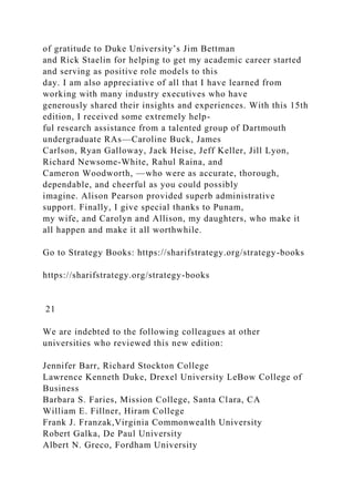 of gratitude to Duke University’s Jim Bettman
and Rick Staelin for helping to get my academic career started
and serving as positive role models to this
day. I am also appreciative of all that I have learned from
working with many industry executives who have
generously shared their insights and experiences. With this 15th
edition, I received some extremely help-
ful research assistance from a talented group of Dartmouth
undergraduate RAs—Caroline Buck, James
Carlson, Ryan Galloway, Jack Heise, Jeff Keller, Jill Lyon,
Richard Newsome-White, Rahul Raina, and
Cameron Woodworth, —who were as accurate, thorough,
dependable, and cheerful as you could possibly
imagine. Alison Pearson provided superb administrative
support. Finally, I give special thanks to Punam,
my wife, and Carolyn and Allison, my daughters, who make it
all happen and make it all worthwhile.
Go to Strategy Books: https://sharifstrategy.org/strategy-books
https://sharifstrategy.org/strategy-books
21
We are indebted to the following colleagues at other
universities who reviewed this new edition:
Jennifer Barr, Richard Stockton College
Lawrence Kenneth Duke, Drexel University LeBow College of
Business
Barbara S. Faries, Mission College, Santa Clara, CA
William E. Fillner, Hiram College
Frank J. Franzak,Virginia Commonwealth University
Robert Galka, De Paul University
Albert N. Greco, Fordham University
 