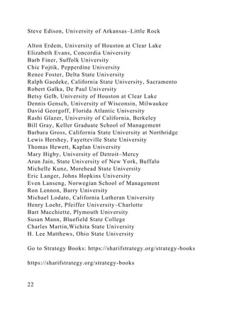 Steve Edison, University of Arkansas–Little Rock
Alton Erdem, University of Houston at Clear Lake
Elizabeth Evans, Concordia University
Barb Finer, Suffolk University
Chic Fojtik, Pepperdine University
Renee Foster, Delta State University
Ralph Gaedeke, California State University, Sacramento
Robert Galka, De Paul University
Betsy Gelb, University of Houston at Clear Lake
Dennis Gensch, University of Wisconsin, Milwaukee
David Georgoff, Florida Atlantic University
Rashi Glazer, University of California, Berkeley
Bill Gray, Keller Graduate School of Management
Barbara Gross, California State University at Northridge
Lewis Hershey, Fayetteville State University
Thomas Hewett, Kaplan University
Mary Higby, University of Detroit–Mercy
Arun Jain, State University of New York, Buffalo
Michelle Kunz, Morehead State University
Eric Langer, Johns Hopkins University
Even Lanseng, Norwegian School of Management
Ron Lennon, Barry University
Michael Lodato, California Lutheran University
Henry Loehr, Pfeiffer University–Charlotte
Bart Macchiette, Plymouth University
Susan Mann, Bluefield State College
Charles Martin,Wichita State University
H. Lee Matthews, Ohio State University
Go to Strategy Books: https://sharifstrategy.org/strategy-books
https://sharifstrategy.org/strategy-books
22
 