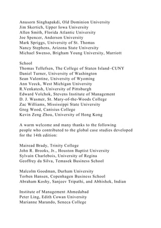 Anusorn Singhapakdi, Old Dominion University
Jim Skertich, Upper Iowa University
Allen Smith, Florida Atlantic University
Joe Spencer, Anderson University
Mark Spriggs, University of St. Thomas
Nancy Stephens, Arizona State University
Michael Swenso, Brigham Young University, Marriott
School
Thomas Tellefsen, The College of Staten Island–CUNY
Daniel Turner, University of Washington
Sean Valentine, University of Wyoming
Ann Veeck, West Michigan University
R.Venkatesh, University of Pittsburgh
Edward Volchok, Stevens Institute of Management
D. J. Wasmer, St. Mary-of-the-Woods College
Zac Williams, Mississippi State University
Greg Wood, Canisius College
Kevin Zeng Zhou, University of Hong Kong
A warm welcome and many thanks to the following
people who contributed to the global case studies developed
for the 14th edition:
Mairead Brady, Trinity College
John R. Brooks, Jr., Houston Baptist University
Sylvain Charlebois, University of Regina
Geoffrey da Silva, Temasek Business School
Malcolm Goodman, Durham University
Torben Hansen, Copenhagen Business School
Abraham Koshy, Sanjeev Tripathi, and Abhishek, Indian
Institute of Management Ahmedabad
Peter Ling, Edith Cowan University
Marianne Marando, Seneca College
 