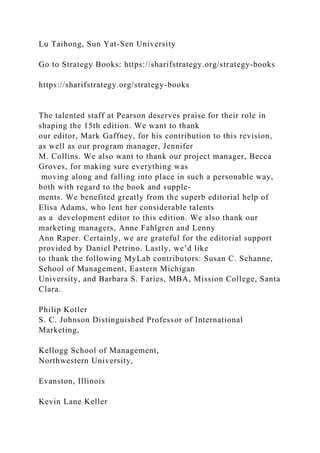 Lu Taihong, Sun Yat-Sen University
Go to Strategy Books: https://sharifstrategy.org/strategy-books
https://sharifstrategy.org/strategy-books
The talented staff at Pearson deserves praise for their role in
shaping the 15th edition. We want to thank
our editor, Mark Gaffney, for his contribution to this revision,
as well as our program manager, Jennifer
M. Collins. We also want to thank our project manager, Becca
Groves, for making sure everything was
moving along and falling into place in such a personable way,
both with regard to the book and supple-
ments. We benefited greatly from the superb editorial help of
Elisa Adams, who lent her considerable talents
as a development editor to this edition. We also thank our
marketing managers, Anne Fahlgren and Lenny
Ann Raper. Certainly, we are grateful for the editorial support
provided by Daniel Petrino. Lastly, we’d like
to thank the following MyLab contributors: Susan C. Schanne,
School of Management, Eastern Michigan
University, and Barbara S. Faries, MBA, Mission College, Santa
Clara.
Philip Kotler
S. C. Johnson Distinguished Professor of International
Marketing,
Kellogg School of Management,
Northwestern University,
Evanston, Illinois
Kevin Lane Keller
 