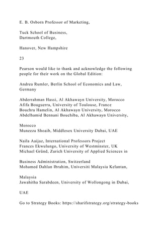 E. B. Osborn Professor of Marketing,
Tuck School of Business,
Dartmouth College,
Hanover, New Hampshire
23
Pearson would like to thank and acknowledge the following
people for their work on the Global Edition:
Andrea Rumler, Berlin School of Economics and Law,
Germany
Abderrahman Hassi, Al Akhawayn University, Morocco
Afifa Bouguerra, University of Toulouse, France
Bouchra Hamelin, Al Akhawayn University, Morocco
Abdelhamid Bennani Bouchiba, Al Akhawayn University,
Morocco
Muneeza Shoaib, Middlesex University Dubai, UAE
Naila Aaijaz, International Professors Project
Frances Ekwulungo, University of Westminster, UK
Michael Gründ, Zurich University of Applied Sciences in
Business Administration, Switzerland
Mohamed Dahlan Ibrahim, Universiti Malaysia Kelantan,
Malaysia
Jawahitha Sarabdeen, University of Wollongong in Dubai,
UAE
Go to Strategy Books: https://sharifstrategy.org/strategy-books
 