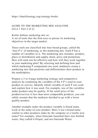 https://sharifstrategy.org/strategy-books
GUIDE TO THE MARKETING MIX ANALYSIS
(CLA 1 Part 2 of 2)
Kotler defines marketing mix as:
A set of tools that the firm uses to pursue its marketing
objectives in the target market.
These tools are classified into four broad groups, called the
‘four P’s’ of marketing, or the marketing mix. Each P has a
number of variables to it. The marketing mix includes: product,
place or distribution and supply chain, price and promotion.
How will each one be effective and how will they work together
in your marketing plan? By selecting and defining how and
which marketing P components are used, marketers create a
marketing mix that positions and differentiates their product in
the marketplace.
Prepare a 3 to 4 page marketing strategy and competitive
analysis by examining the variables of the 4 P’s used in your
product or service. Identify which variable of each P was used
and explain how it was used. For example, one of the variables
under product may be quality. If the retail price of the
product/service is less than most comparable products, you can
safely assume that the marketer decided to go with a lower
quality product.
Another example under the product variable is brand name.
Look at the name of your product. Does it use a brand name
similar to other products make by the company or a totally new
name? For example, when Gatorade launched their new bottled
water, they called it Propel, and not Gatorade Water.
 