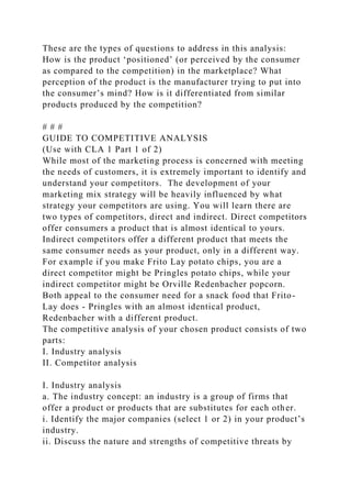 These are the types of questions to address in this analysis:
How is the product ‘positioned’ (or perceived by the consumer
as compared to the competition) in the marketplace? What
perception of the product is the manufacturer trying to put into
the consumer’s mind? How is it differentiated from similar
products produced by the competition?
# # #
GUIDE TO COMPETITIVE ANALYSIS
(Use with CLA 1 Part 1 of 2)
While most of the marketing process is concerned with meeting
the needs of customers, it is extremely important to identify and
understand your competitors. The development of your
marketing mix strategy will be heavily influenced by what
strategy your competitors are using. You will learn there are
two types of competitors, direct and indirect. Direct competitors
offer consumers a product that is almost identical to yours.
Indirect competitors offer a different product that meets the
same consumer needs as your product, only in a different way.
For example if you make Frito Lay potato chips, you are a
direct competitor might be Pringles potato chips, while your
indirect competitor might be Orville Redenbacher popcorn.
Both appeal to the consumer need for a snack food that Frito-
Lay does - Pringles with an almost identical product,
Redenbacher with a different product.
The competitive analysis of your chosen product consists of two
parts:
I. Industry analysis
II. Competitor analysis
I. Industry analysis
a. The industry concept: an industry is a group of firms that
offer a product or products that are substitutes for each other.
i. Identify the major companies (select 1 or 2) in your product’s
industry.
ii. Discuss the nature and strengths of competitive threats by
 