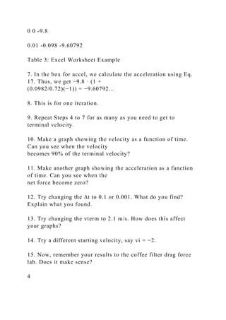 0 0 -9.8
0.01 -0.098 -9.60792
Table 3: Excel Worksheet Example
7. In the box for accel, we calculate the acceleration using Eq.
17. Thus, we get −9.8 · (1 +
(0.0982/0.72)(−1)) = −9.60792...
8. This is for one iteration.
9. Repeat Steps 4 to 7 for as many as you need to get to
terminal velocity.
10. Make a graph showing the velocity as a function of time.
Can you see when the velocity
becomes 90% of the terminal velocity?
11. Make another graph showing the acceleration as a function
of time. Can you see when the
net force become zero?
12. Try changing the ∆t to 0.1 or 0.001. What do you find?
Explain what you found.
13. Try changing the vterm to 2.1 m/s. How does this affect
your graphs?
14. Try a different starting velocity, say vi = −2.
15. Now, remember your results to the coffee filter drag force
lab. Does it make sense?
4
 