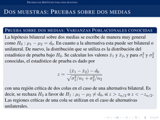 PRUEBAS DE HIP ´OTESIS PARA DOS MUESTRA
DOS MUESTRAS: PRUEBAS SOBRE DOS MEDIAS
PRUEBA SOBRE DOS MEDIAS: VARIANZAS POBLACIONALES CONOCIDAS
La hip´otesis bilateral sobre dos medias se escribe de manera muy general
como H0 : µ1 − µ2 = d0. En cuanto a la alternativa esta puede ser bilateral o
unilateral. De nuevo, la distribuci´on que se utiliza es la distribuci´on del
estad´ıstico de prueba bajo H0. Se calculan los valores ¯x1 y ¯x2, y para σ2
1 y σ2
2
conocidas, el estad´ıstico de prueba es dado por
z =
(¯x1 − ¯x2) − d0
σ2
1/n1 + σ2
2/n2
con una regi´on cr´ıtica de dos colas en el caso de una alternativa bilateral. Es
decir, se rechaza H0 a favor de H1 : µ1 − µ2 = d0, si z > zα/2 o z < −zα/2.
Las regiones cr´ıticas de una cola se utilizan en el caso de alternativas
unilaterales.
 