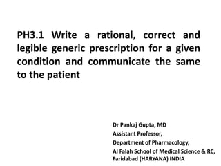 PH3.1 Write a rational, correct and
legible generic prescription for a given
condition and communicate the same
to the patient
Dr Pankaj Gupta, MD
Assistant Professor,
Department of Pharmacology,
Al Falah School of Medical Science & RC,
Faridabad (HARYANA) INDIA
 
