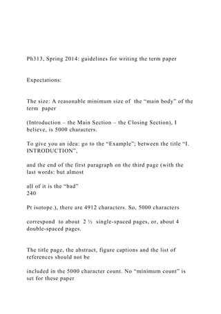 Ph313, Spring 2014: guidelines for writing the term paper
Expectations:
The size: A reasonable minimum size of the “main body” of the
term paper
(Introduction – the Main Section – the Closing Section), I
believe, is 5000 characters.
To give you an idea: go to the “Example”; between the title “I.
INTRODUCTION”,
and the end of the first paragraph on the third page (with the
last words: but almost
all of it is the “bad”
240
Pt isotope.), there are 4912 characters. So, 5000 characters
correspond to about 2 ½ single-spaced pages, or, about 4
double-spaced pages.
The title page, the abstract, figure captions and the list of
references should not be
included in the 5000 character count. No “minimum count” is
set for these paper
 