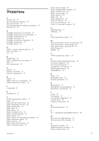 !"#$#%&'( 
3 
3D, 2D ! 3D 47 
3D, "#$%&'()*+, #-".&"$- 47 
3D, "/%.$0' "/0"! 47 
3D, #-123#-1421*%1 " !-121 2(5 62"-"!)5 47 
3D-"/0%, $%# 45 
A 
Ambilight, !0(7/1*%1 % "$0(7/1*%1 41 
Ambilight, !+8"- &1.$' 2(5 $1(1!%6"-' 6 
Ambilight, 2%*'&%/1.0%, 42 
Ambilight, *'.$-",0' 42 
Ambilight, "$0(7/1*%1 $1(1!%6"-' 42 
Ambilight, -'6&191*%1 41 
Ambilight, -14%& 42 
CC 
AM — &"23() 3.("!*":" 2".$3#' 12 
CAM, 3.$'*"!0' 13 
CI+ 12 
D DivX® VOD 54 
DMR – ;8-'8"$/%0 &3()$%&12%' 9 
DVB 31 
DVI, #"20(7/1*%1 10 
EE 
asyLink 11 
EasyLink, *'.$-",0% 12 
EasyLink, #"20(7/1*%5 10 
H HbbTV 34 
HDCP, 6'9%$' "$ 0"#%-"!'*%5 10 
HDMI-#"20(7/1*%1, ."!1$+ 10 
LL 
ounge light 42 
P Pixel Plus link 12 
S 
SCART-#"20(7/1*%1, ."!1$+ 11 
Skype 61 
Skype, '!$"&'$%/1.0%, !<"2 65 
Skype, 8("0%-"!0' 0"*$'0$' 63 
Skype, !%21"!+6"!+ 63 
Skype, !<"2 61 
Skype, !+<"2 66 
Skype, :"("."!'5 #"/$' 64 
Skype, :"("."!+1 !+6"!+ 63 
Skype, 43-*'( 64 
Skype, 6!"*0% *' .$'=%"*'-*+1 $1(1>"*+ 63 
Skype, %6&1*1*%1 #'-"(5 65 
Skype, 0"*$'0$+ 62 
Skype, *"!'5 3/1$*'5 6'#%.) 61 
Skype, "$0(7/1*%1 6!30' 63 
Skype, #-%1& !+6"!"! 64 
Skype, #-"!1-0' -'8"$+ 0'&1-+ 65 
Skype, .1$1!", .$'$3. 62 
Skype, .%:*'( !+6"!' 65 
Skype, ."8+$%5 64 
Skype, ./1$ 65 
Skype, 3!12"&(1*%5 65 
Smart TV, PIN-0"2 49 
Smart TV, -1:%.$-'=%5 49 
Smart TV, .$'-$"!'5 .$-'*%=' 50 
U 
USB-0('!%'$3-' 17 
USB-&+?) 17 
V 
VGA-#"20(7/1*%1, ."!1$+ 11 
W 
Wi-Fi Smart Screen, #'*1() %*.$-3&1*$"! 60 
Wi-Fi Smart Screen, #'*1() 0'*'("! 59 
Wi-Fi Smart Screen, #-".&"$- @A 59 
WPS, PIN-0"2 8 
WWW. 50 
Y 
YPbPr-#"20(7/1*%1, ."!1$+ 10 
) 
B!$"&'$%/1.0"1 "8*"!(1*%1 0'*'(' 29 
B0$%!*"1 3#-'!(1*%1 20 
B*$1**"1 ."12%*1*%1 7 
B32%"!+<"2 – "#$%/1.0%, 11 
B32%"."#-"!"421*%1 43 
B32%"C>>10$+ 43 
* 
D'('*. 40 
D("0%-"!0' 0'*'(' 29 
D+.$-"1 -'6:"-'*%1 22 
+ 
A%21"&':'6%* 51 
A%21">',(+, !".#-"%6!121*%1 53 
A0(7/1*%1 % !+0(7/1*%1 22 
, 
E'&&' 39 
E%2 #1-12'/ 35 
E%2 #1-12'/, %*>"-&'=%5 35 
E('!*"1 &1*7 49 
E-"&0".$) *'3?*%0"! 40 
- 
F%*'&%0%/*'3?*%0% 43 
. 
GH — &'-0%-"!0' C*1-:"C>>10$%!*".$% 68 
/ 
I1.$0%, 2%.0 USB, .!121*%5 16 
I1.$0%, 2%.0 USB, 3.$'*"!0' 16 
0 
J'!"2.0%1 3.$'*"!0% 30 
J'21-40' -14%&' "4%2'*%5 22 
J'#%.%, :('!*"1 &1*7 56 
K0'6'$1() 75 
 