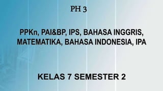 PH 3
PPKn, PAI&BP, IPS, BAHASA INGGRIS,
MATEMATIKA, BAHASA INDONESIA, IPA
KELAS 7 SEMESTER 2
 