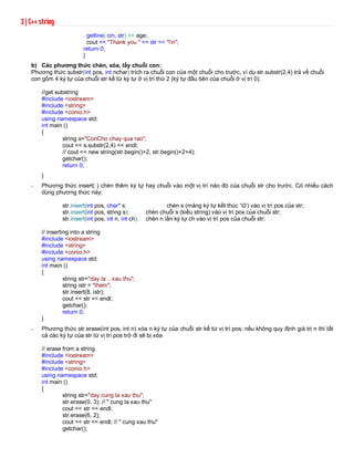 3 | C++ string 
getline( cin, str) >> age; 
cout << "Thank you " << str << "!n"; 
return 0; 
} 
b) Các phương thức chèn, xóa, lấy chuỗi con: 
Phương thức substr(int pos, int nchar) trích ra chuỗi con của một chuỗi cho trước, ví dụ str.substr(2,4) trả về chuỗi 
con gồm 4 ký tự của chuỗi str kể từ ký tự ở vị trí thứ 2 (ký tự đầu tiên của chuỗi ở vị trí 0). 
//get substring 
#include <iostream> 
#include <string> 
#include <conio.h> 
using namespace std; 
int main () 
{ 
string s="ConCho chay qua rao"; 
cout << s.substr(2,4) << endl; 
// cout << new string(str.begin()+2, str.begin()+2+4); 
getchar(); 
return 0; 
} 
- Phương thức insert( ) chèn thêm ký tự hay chuỗi vào một vị trí nào đó của chuỗi str cho trước. Có nhiều cách 
dùng phương thức này: 
str.insert(int pos, char* s; chèn s (mảng ký tự kết thúc ‘0’) vào vị trí pos của str; 
str.insert(int pos, string s); chèn chuỗi s (kiểu string) vào vị trí pos của chuỗi str; 
str.insert(int pos, int n, int ch); chèn n lần ký tự ch vào vị trí pos của chuỗi str; 
// inserting into a string 
#include <iostream> 
#include <string> 
#include <conio.h> 
using namespace std; 
int main () 
{ 
string str="day la .. xau thu"; 
string istr = "them"; 
str.insert(8, istr); 
cout << str << endl; 
getchar(); 
return 0; 
} 
- Phương thức str.erase(int pos, int n) xóa n ký tự của chuỗi str kể từ vị trí pos; nếu không quy định giá trị n thì tất 
cả các ký tự của str từ vị trí pos trở đi sẽ bị xóa 
// erase from a string 
#include <iostream> 
#include <string> 
#include <conio.h> 
using namespace std; 
int main () 
{ 
string str="day cung la xau thu"; 
str.erase(0, 3); // " cung la xau thu" 
cout << str << endl; 
str.erase(6, 2); 
cout << str << endl; // " cung xau thu" 
getchar(); 
 