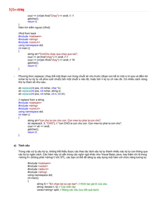 5 | C++ string 
cout << (int)str.find("Chay") << endl; // -1 
getchar(); 
return 0; 
} 
Hàm tìm kiếm ngược (rfind) 
//find from back 
#include <iostream> 
#include <string> 
#include <conio.h> 
using namespace std; 
int main () 
{ 
string str="ConCho chay qua chay qua rao"; 
cout << str.find("chay") << endl; // 7 
cout << (int)str.rfind("chay") << endl; // 16 
getchar(); 
return 0; 
} 
- Phương thức replace( ) thay thế một đoạn con trong chuỗi str cho trước (đoạn con kể từ một vị trí pos và đếm tới 
nchar ký tự ký tự về phía cuối chuỗi) bởi một chuỗi s nào đó, hoặc bởi n ký tự ch nào đó. Có nhiều cách dùng, 
thứ tự tham số như sau: 
str.replace(int pos, int nchar, char *s); 
str.replace(int pos, int nchar, string s); 
str.replace(int pos, int nchar, int n, int ch); 
// replace from a string 
#include <iostream> 
#include <string> 
#include <conio.h> 
using namespace std; 
int main () 
{ 
string str="con cho la con cho con. Con meo ko phai la con cho"; 
str.replace(4, 3, "CHO"); // "con CHO la con cho con. Con meo ko phai la con cho"; 
cout << str << endl; 
getchar(); 
return 0; 
} 
e) Tách xâu 
Trong việc xử lý xâu ký tự, không thể thiếu được các thao tác tách xâu ký tự thành nhiều xâu ký tự con thông qua 
các ký tự ngăn cách. Các hàm này có sẵn trong các ngôn ngữ khác như Visual Basic,Java, hay thậm chí là trong 
<string.h> (không phải <string>) Với STL, các bạn có thể dễ dàng tự xây dựng một hàm với chức năng tương tự: 
#include <iostream> 
#include <vector>Lập tr.nh C++ Nguyễn Phú Quảng 
#include <stdio.h> 
#include <string> 
using namespace std; 
int main() 
{ 
string S = "Xin chao tat ca cac ban"; // Khởi tạo giá trị của xâu 
string::iterator t, t2; // Các biến lặp 
vector<string> split; // Mảng các xâu (lưu kết quả tách) 
 