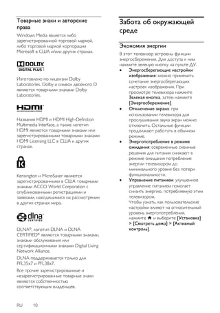 RU 10 
Товарные знаки и авторские 
права 
Windows Media является либо 
зарегистрированной торговой маркой, 
либо торговой маркой корпорации 
Microsoft в США и/или других странах. 
Изготовлено по лицензии Dolby 
Laboratories. Dolby и символ двойного D 
являются товарными знаками Dolby 
Laboratories. 
Названия HDMI и HDMI High-Definition 
Multimedia Interface, а также логотип 
HDMI являются товарными знаками или 
зарегистрированными товарными знаками 
HDMI Licensing LLC в США и других 
странах. 
Kensington и MicroSaver являются 
зарегистрированными в США товарными 
знаками ACCO World Corporation с 
опубликованными регистрациями и 
заявками, находящимися на рассмотрении 
в других странах мира. 
DLNA® , логотип DLNA и DLNA 
CERTIFIED® являются товарными знаками, 
знаками обслуживания или 
сертификационными знаками Digital Living 
Network Alliance. 
DLNA поддерживается только для 
PFL35x7 и PFL38x7. 
Все прочие зарегистрированные и 
незарегистрированные товарные знаки 
являются собственностью 
соответствующих владельцев. 
Забота об окружающей 
среде 
Экономия энергии 
В этот телевизор встроены функции 
энергосбережения. Для доступа к ним 
нажмите зеленую кнопку на пульте ДУ. 
 Энергосберегающие настройки 
изображения: можно применить 
сочетание энергосберегающих 
настроек изображения. При 
просмотре телевизора нажмите 
Зеленая кнопка, затем нажмите 
[Энергосбережение]. 
 Отключение экрана: при 
использовании телевизора для 
прослушивания звука экран можно 
отключить. Остальные функции 
продолжают работать в обычном 
режиме. 
 Энергопотребление в режиме 
ожидания: современные схемные 
решения для питания снижают в 
режиме ожидания потребление 
энергии телевизором до 
минимального уровня без потери 
функциональности. 
 Управление питанием: улучшенное 
управление питанием помогает 
снизить энергию, потребляемую этим 
телевизором. 
Чтобы узнать, как пользовательские 
настройки влияют на относительный 
уровень энергопотребления, 
нажмите и выберите [Установка] 
> [Смотреть демо] > [Активный 
контроль]. 
 