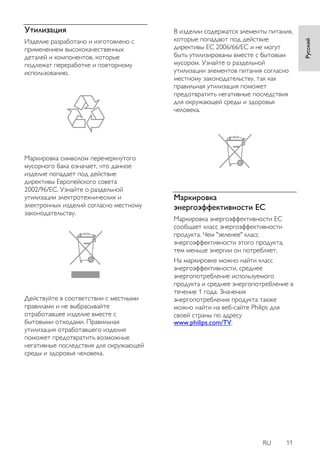 RU 11 
Русский 
Утилизация 
Изделие разработано и изготовлено с 
применением высококачественных 
деталей и компонентов, которые 
подлежат переработке и повторному 
использованию. 
Маркировка символом перечеркнутого 
мусорного бака означает, что данное 
изделие попадает под действие 
директивы Европейского совета 
2002/96/EC. Узнайте о раздельной 
утилизации электротехнических и 
электронных изделий согласно местному 
законодательству. 
Действуйте в соответствии с местными 
правилами и не выбрасывайте 
отработавшее изделие вместе с 
бытовыми отходами. Правильная 
утилизация отработавшего изделия 
поможет предотвратить возможные 
негативные последствия для окружающей 
среды и здоровья человека. 
В изделии содержатся элементы питания, 
которые попадают под действие 
директивы ЕС 2006/66/EC и не могут 
быть утилизированы вместе с бытовым 
мусором. Узнайте о раздельной 
утилизации элементов питания согласно 
местному законодательству, так как 
правильная утилизация поможет 
предотвратить негативные последствия 
для окружающей среды и здоровья 
человека. 
Маркировка 
энергоэффективности ЕС 
Маркировка энергоэффективности ЕС 
сообщает класс энергоэффективности 
продукта. Чем "зеленее" класс 
энергоэффективности этого продукта, 
тем меньше энергии он потребляет. 
На маркировке можно найти класс 
энергоэффективности, среднее 
энергопотребление используемого 
продукта и среднее энергопотребление в 
течение 1 года. Значения 
энергопотребления продукта также 
можно найти на веб-сайте Philips для 
своей страны по адресу 
www.philips.com/TV. 
 