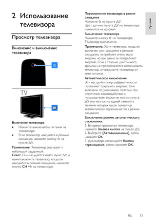 RU 13 
Русский 
2 Использование 
телевизора 
Просмотр телевизора 
Включение и выключение 
телевизора 
Включение телевизора 
 Нажмите выключатель питания на 
телевизоре. 
 Если телевизор находится в режиме 
ожидания, нажмите кнопку на 
пульте ДУ. 
Примечание. Телевизор реагирует с 
небольшой задержкой. 
Совет. Если не удается найти пульт ДУ и 
нужно включить телевизор, когда он 
находится в режиме ожидания, нажмите 
кнопку CH +/- на телевизоре. 
Переключение телевизора в режим 
ожидания 
Нажмите на пульте ДУ. 
Цвет датчика пульта ДУ на телевизоре 
изменится на красный. 
Выключение телевизора 
Нажмите кнопку на телевизоре. 
Телевизор выключится. 
Примечание. Хотя телевизор, когда он 
выключен или находится в режиме 
ожидания, потребляет очень мало 
энергии, но все равно он потребляет 
энергию. Если в течение длительного 
времени не предполагается использовать 
телевизор, отсоедините телевизор от 
сети питания. 
Автоматическое выключение 
Эти настройки энергоэффективности 
позволяют сохранить энергию. Они 
включены по умолчанию, поэтому при 
отсутствии взаимодействия с 
пользователем (нажатие кнопки пульта 
ДУ или кнопок на задней панели) в 
течение четырех часов телевизор 
автоматически переключается в режим 
ожидания. 
Выключение режима автоматического 
отключения. 
1. Во время просмотра телевизора 
нажмите Зеленая кнопка на пульте ДУ. 
2. Выберите [Автовыключение], затем 
нажмите OK. 
3. Для выбора используйте Кнопки 
перемещения, затем нажмите OK. 
 
