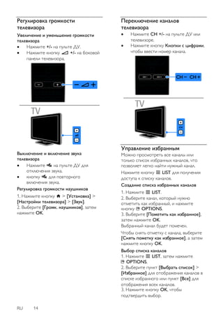 RU 14 
Регулировка громкости 
телевизора 
Увеличение и уменьшение громкости 
телевизора 
 Нажмите +/- на пульте ДУ. 
 Нажмите кнопку +/- на боковой 
панели телевизора. 
Выключение и включение звука 
телевизора 
 Нажмите на пульте ДУ для 
отключения звука. 
 кнопку для повторного 
включения звука. 
Регулировка громкости наушников 
1. Нажмите кнопку > [Установка] > 
[Настройки телевизора] > [Звук]. 
2. Выберите [Громк. наушников], затем 
нажмите OK. 
Переключение каналов 
телевизора 
 Нажмите CH +/- на пульте ДУ или 
телевизоре. 
 Нажмите кнопку Кнопки с цифрами, 
чтобы ввести номер канала. 
Управление избранным 
Можно просмотреть все каналы или 
только список избранных каналов, что 
позволяет легко найти нужный канал. 
Нажмите кнопку LIST для получения 
доступа к списку каналов. 
Создание списка избранных каналов 
1. Нажмите LIST. 
2. Выберите канал, который нужно 
отметить как избранный, и нажмите 
кнопку OPTIONS. 
3. Выберите [Пометить как избранное], 
затем нажмите OK. 
Выбранный канал будет помечен. 
Чтобы снять отметку с канала, выберите 
[Снять пометку как избранное], а затем 
нажмите кнопку OK. 
Выбор списка каналов 
1. Нажмите LIST, затем нажмите 
OPTIONS. 
2. Выберите пункт [Выбрать список] > 
[Избранное] для отображения каналов в 
списке избранного или пункт [Все] для 
отображения всех каналов. 
3. Нажмите кнопку OK, чтобы 
подтвердить выбор. 
 