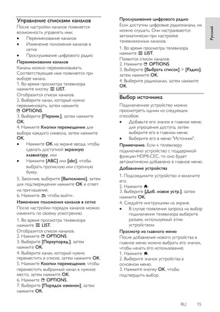 RU 15 
Русский 
Управление списками каналов 
После настройки каналов появляется возможность управлять ими: 
 Переименование каналов 
 Изменение положения каналов в сетке 
 Прослушивание цифрового радио 
Переименование каналов Каналы можно переименовывать. Соответствующее имя появляется при выборе канала. 1. Во время просмотра телевизора нажмите кнопку LIST. Отобразится список каналов. 2. Выберите канал, который нужно переименовать, затем нажмите OPTIONS. 3. Выберите [Переим.], затем нажмите OK. 4. Нажмите Кнопки перемещения для выбора каждого символа, затем нажмите OK. 
 Нажмите OK на экране ввода, чтобы сделать доступной экранную клавиатуру, или 
 Нажмите [ABC] или [abc], чтобы выбрать прописную или строчную букву. 
5. Закончив, выберите [Выполнено], затем для подтверждения нажмите OK в ответ на приглашение. 6. Нажмите , чтобы выйти . 
Изменение положения каналов в сетке После настройки порядок каналов можно изменить по своему усмотрению. 1. Во время просмотра телевизора нажмите LIST. Отобразится список каналов. 2. Нажмите OPTIONS. 3. Выберите [Переупоряд.], затем нажмите OK. 4. Выберите канал, который нужно переместить в списке, затем нажмите OK. 5. Нажмите Кнопки перемещения, чтобы переместить выбранный канал в нужное место, затем нажмите OK. 6. Нажмите OPTIONS. 7. Выберите [Порядок изменен], затем нажмите OK. 
Прослушивание цифрового радио Если доступны цифровые радиоканалы, их можно слушать. Они настраиваются автоматически при настройке телевизионных каналов. 1. Во время просмотра телевизора нажмите LIST. Появится список каналов. 2. Нажмите OPTIONS. 3. Выберите [Выбрать список] > [Радио], затем нажмите OK. 4. Выберите радиоканал, затем нажмите OK. 
Выбор источника 
Подключенное устройство можно просмотреть одним из следующих способов: 
 Добавьте его значок в главное меню для упрощения доступа, затем выберите его в главном меню. 
 Выберите его в меню "Источник". 
Примечание. Если к телевизору подключено устройство с поддержкой функции HDMI-CEC, то оно будет автоматически добавлено в главное меню. Добавление устройства 1. Подсоедините устройство и включите его. 2. Нажмите . 3. Выберите [Доб. новое устр.], затем нажмите OK. 4. Следуйте инструкциям на экране. 
 В случае появления запроса на выбор подключения телевизора выберите разъем, используемый этим устройством. 
Просмотр из главного меню После добавления нового устройства в главное меню можно выбрать его значок, чтобы начать его использование. 1. Нажмите . 2. Выберите значок устройства в основном меню. 3. Нажмите кнопку OK, чтобы подтвердить выбор.  