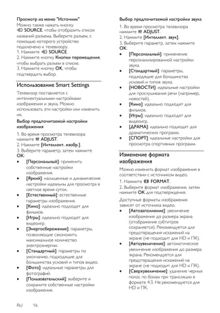 RU 16 
Просмотр из меню "Источник" Можно также нажать кнопку SOURCE, чтобы отобразить список названий разъема. Выберите разъем, с помощью которого устройство подключено к телевизору. 1. Нажмите SOURCE. 2. Нажмите кнопку Кнопки перемещения, чтобы выбрать разъем в списке. 3. Нажмите кнопку OK, чтобы подтвердить выбор. 
Использование Smart Settings 
Телевизор поставляется с интеллектуальными настройками изображения и звука. Можно использовать эти настройки или изменить их. Выбор предпочитаемой настройки изображения 1. Во время просмотра телевизора нажмите ADJUST. 2. Нажмите [Интеллект. изобр.]. 3. Выберите параметр, затем нажмите OK: 
 [Персональный]: применить собственные настройки изображения. 
 [Яркий]: насыщенные и динамические настройки идеальны для просмотра в светлое время суток. 
 [Естественный]: естественные параметры изображения. 
 [Кино]: идеально подходят для фильмов. 
 [Игры]: идеально подходят для видеоигр. 
 [Энергосбережение]: параметры, позволяющие сэкономить максимальное количество электроэнергии. 
 [Стандартный]: параметры по умолчанию, подходящие для большинства условий и типов видео. 
 [Фото]: идеальные параметры для фотографий. 
 [Пользовательский]: выберите и сохраните собственные настройки изображения. 
Выбор предпочитаемой настройки звука 1. Во время просмотра телевизора нажмите ADJUST. 2. Нажмите [Интеллект. звук]. 3. Выберите параметр, затем нажмите OK: 
 [Персональный]: применение персонализированной настройки звука. 
 [Стандартный]: параметры, подходящие для большинства условий и типов звука. 
 [НОВОСТИ]: идеальные настройки для прослушивания речи (например, новостей). 
 [Кино]: идеально подходят для фильмов. 
 [Игры]: идеально подходят для видеоигр. 
 [ДРАМА]: идеально подходят для драматических программ. 
 [СПОРТ]: идеальные настройки для просмотра спортивных программ. 
Изменение формата изображения 
Можно изменить формат изображения в соответствии с источником видео. 
1. Нажмите FORMAT. 2. Выберите формат изображения, затем нажмите OK для подтверждения. Доступные форматы изображения зависят от источника видео. 
 [Автозаполнение]: увеличение изображения до размера экрана (отображение субтитров сохраняется). Рекомендуется для предотвращения искажений на экране (не подходит для HD и ПК). 
 [Автоувеличение]: автоматическое увеличение изображения до размера экрана. Рекомендуется для предотвращения искажений на экране (не подходит для HD и ПК). 
 [Сверхувеличение]: удаление черных полос по бокам при трансляции в формате 4:3. Не рекомендуется для HD и ПК.  