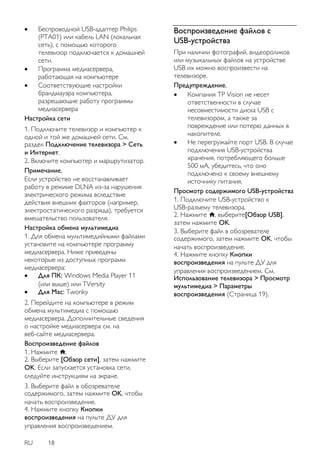RU 18 
 Беспроводной USB-адаптер Philips (PTA01) или кабель LAN (локальная сеть), с помощью которого телевизор подключается к домашней сети. 
 Программа медиасервера, работающая на компьютере 
 Соответствующие настройки брандмауэра компьютера, разрешающие работу программы медиасервера 
Настройка сети 1. Подключите телевизор и компьютер к одной и той же домашней сети. См. раздел Подключение телевизора > Сеть и Интернет. 2. Включите компьютер и маршрутизатор. Примечание. Если устройство не восстанавливает работу в режиме DLNA из-за нарушения электрического режима вследствие действия внешних факторов (например, электростатического разряда), требуется вмешательство пользователя. 
Настройка обмена мультимедиа 1. Для обмена мультимедийными файлами установите на компьютере программу медиасервера. Ниже приведены некоторые из доступных программ медиасервера: 
 Для ПК: Windows Media Player 11 (или выше) или TVersity 
 Для Mac: Twonky 
2. Перейдите на компьютере в режим обмена мультимедиа с помощью медиасервера. Дополнительные сведения о настройке медиасервера см. на веб-сайте медиасервера. 
Воспроизведение файлов 1. Нажмите . 2. Выберите [Обзор сети], затем нажмите OK. Если запускается установка сети, следуйте инструкциям на экране. 3. Выберите файл в обозревателе содержимого, затем нажмите OK, чтобы начать воспроизведение. 4. Нажмите кнопку Кнопки воспроизведения на пульте ДУ для управления воспроизведением. 
Воспроизведение файлов с USB-устройства 
При наличии фотографий, видеороликов или музыкальных файлов на устройстве USB их можно воспроизвести на телевизоре. Предупреждение. 
 Компания TP Vision не несет ответственности в случае несовместимости диска USB с телевизором, а также за повреждение или потерю данных в накопителе. 
 Не перегружайте порт USB. В случае подключения USB-устройства хранения, потребляющего больше 500 мА, убедитесь, что оно подключено к своему внешнему источнику питания. 
Просмотр содержимого USB-устройства 1. Подключите USB-устройство к USB-разъему телевизора. 2. Нажмите , выберите[Обзор USB], затем нажмите OK. 
3. Выберите файл в обозревателе содержимого, затем нажмите OK, чтобы начать воспроизведение. 4. Нажмите кнопку Кнопки воспроизведения на пульте ДУ для управления воспроизведением. См. Использование телевизора > Просмотр мультимедиа > Параметры воспроизведения (Страница 19).  