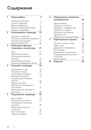 RU 2 
1 Начало работы 3 
Описание телевизора 3 
Кнопки телевизора 4 
Важная информация 6 
Забота об окружающей среде 10 
Справка и поддержка 12 
2 Использование телевизора 13 
Просмотр телевизора 13 
Просмотр справочника программ 17 
Просмотр мультимедиа 17 
Просмотр Smart TV 20 
3 Используйте функции телевизора в полной мере 21 
Игры 21 
Просмотр телетекста 21 
Установка блокировок и таймеров 23 
Использование EasyLink 24 
Просмотр изображения Scenea 28 
4 Настройка телевизора 29 
Изображение и звук 29 
Настройка каналов 31 
Спутниковые настройки 33 
Языковые параметры 34 
Универсальные настройки доступа 35 
Другие настройки 37 
Обновление программного обеспечения 37 
Восстановление настроек по умолчанию 38 
5 Подключение телевизора 39 
Все о кабелях 39 
Подключение устройств 41 
Подключение нескольких устройств 48 
Обзор подключенного устройства 50 
Сеть и Интернет 51 
Общий интерфейс 54 
6 Определение и устранение неисправностей 55 
Общие вопросы 55 
Проблемы с каналами 56 
Проблемы с изображением 56 
Проблемы со звуком 57 
Проблемы подключения 57 
Проблемы сети 58 
Обращение в компанию Philips 59 
7 Характеристики изделия 60 
Питание и прием сигнала 60 
Экран и звук 60 
разрешение изображения 61 
Мультимедиа 61 
Возможность подключения 62 
Поддерживаемые крепления телевизора 63 
Версия справки 65 
8 Указатель 66 
Содержание  
