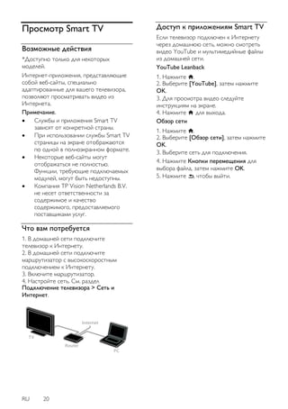 RU 20 
Просмотр Smart TV 
Возможные действия 
*Доступно только для некоторых 
моделей. 
Интернет-приложения, представляющие 
собой веб-сайты, специально 
адаптированные для вашего телевизора, 
позволяют просматривать видео из 
Интернета. 
Примечание. 
 Службы и приложения Smart TV 
зависят от конкретной страны. 
 При использовании службы Smart TV 
страницы на экране отображаются 
по одной в полноэкранном формате. 
 Некоторые веб-сайты могут 
отображаться не полностью. 
Функции, требующие подключаемых 
модулей, могут быть недоступны. 
 Компания TP Vision Netherlands B.V. 
не несет ответственности за 
содержимое и качество 
содержимого, предоставляемого 
поставщиками услуг. 
Что вам потребуется 
1. В домашней сети подключите 
телевизор к Интернету. 
2. В домашней сети подключите 
маршрутизатор с высокоскоростным 
подключением к Интернету. 
3. Включите маршрутизатор. 
4. Настройте сеть. См. раздел 
Подключение телевизора > Сеть и 
Интернет. 
Доступ к приложениям Smart TV 
Если телевизор подключен к Интернету 
через домашнюю сеть, можно смотреть 
видео YouTube и мультимедийные файлы 
из домашней сети. 
YouTube Leanback 
1. Нажмите . 
2. Выберите [YouTube], затем нажмите 
OK. 
3. Для просмотра видео следуйте 
инструкциям на экране. 
4. Нажмите для выхода. 
Обзор сети 
1. Нажмите . 
2. Выберите [Обзор сети], затем нажмите 
OK. 
3. Выберите сеть для подключения. 
4. Нажмите Кнопки перемещения для 
выбора файла, затем нажмите OK. 
5. Нажмите , чтобы выйти. 
 
