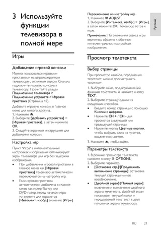 RU 21 
Русский 
3 Используйте функции телевизора в полной мере 
Игры 
Добавление игровой консоли 
Можно пользоваться игровыми приставками на широкоэкранном телевизоре с отличным звуком. Сначала подключите игровую консоль к телевизору. Прочитайте раздел Подключение телевизора > Подключение устройств > Игровая приставка (Страница 45). Добавьте игровую консоль в Главное меню для легкого доступа. 1. Нажмите . 2. Выберите [Добавить устройства] > [Игровая приставка], а затем нажмите OK. 3. Следуйте экранным инструкциям для добавления консоли. 
Настройка игр 
Пункт "Игра" в интеллектуальных настройках изображения оптимизирует экран телевизора для игр без задержки изображения. 
 При добавлении игровой приставки в главное меню как [Игровая приставка] телевизор автоматически переключается на настройку игр. 
 Если игровая приставка автоматически добавлена в главное меню как плеер Blu-ray или DVD-плеер, перед началом игры установите для параметра [Интеллект. изобр.] значение [Игры]. 
Переключение на настройку игр 1. Нажмите ADJUST. 2. Выберите [Интеллект. изобр.] > [Игры], а затем нажмите OK. Телевизор готов к игре. Примечание. По окончании сеанса игры вернитесь обратно к обычным интеллектуальным настройкам изображения. 
Просмотр телетекста 
Выбор страницы 
При просмотре каналов, передающих телетекст, можно просматривать телетекст. 1. Выберите канал, поддерживающий функцию телетекста, и нажмите кнопку TEXT. 2. Выберите страницу одним из следующих способов. 
 Введите номер страницы с помощью Кнопки с цифрами. 
 Нажмите CH + / CH - для просмотра следующей или предыдущей страницы. 
 Нажмите кнопку Цветные кнопки, чтобы выбрать один из пунктов, выделенных цветом. 
3. Нажмите , чтобы выйти. 
Параметры телетекста 
1. В режиме просмотра телетекста нажмите кнопку OPTIONS. 2. Выберите параметр. 
 [Остановка стр.]/[Продолжить выполнение страницы]: остановка текущей страницы или ее возобновление. 
 [Двойной экран]/[Полный экран]: включение и выключение двойного экрана телетекста. Двойной экран показывает текущий канал и передаваемый телетекст в двух половинах экрана телевизора.  
