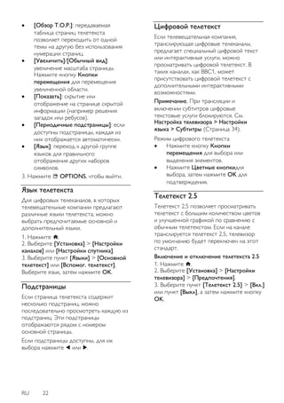 RU 22 
 [Обзор T.O.P.]: передаваемая таблица страниц телетекста позволяет переходить от одной темы на другую без использования нумерации страниц. 
 [Увеличить]/[Обычный вид]: увеличение масштаба страницы. Нажмите кнопку Кнопки перемещения для перемещения увеличенной области. 
 [Показать]: скрытие или отображение на странице скрытой информации (например решения загадок или ребусов). 
 [Периодичные подстраницы]: если доступны подстраницы, каждая из них отображается автоматически. 
 [Язык]: переход к другой группе языков для правильного отображения других наборов символов. 
3. Нажмите OPTIONS, чтобы выйти. 
Язык телетекста 
Для цифровых телеканалов, в которых телевещательные компании предлагают различные языки телетекста, можно выбрать предпочитаемые основной и дополнительный языки. 1. Нажмите . 2. Выберите [Установка] > [Настройки каналов] или [Настройки спутника]. 3. Выберите пункт [Языки] > [Основной телетекст] или [Вспомог. телетекст]. Выберите язык, затем нажмите OK. 
Подстраницы 
Если страница телетекста содержит несколько подстраниц, можно последовательно просмотреть каждую из подстраниц. Эти подстраницы отображаются рядом с номером основной страницы. 
Если подстраницы доступны, для их выбора нажмите или . 
Цифровой телетекст 
Если телевещательная компания, транслирующая цифровые телеканалы, предлагает специальный цифровой текст или интерактивные услуги, можно просматривать цифровой телетекст. В таких каналах, как BBC1, может присутствовать цифровой телетекст с дополнительными интерактивными возможностями. 
Примечание. При трансляции и включении субтитров цифровые текстовые услуги блокируются. См. Настройка телевизора > Настройки языка > Субтитры (Страница 34). Режим цифрового телетекста 
 Нажмите кнопку Кнопки перемещения для выбора или выделения элементов. 
 Нажмите Цветные кнопкидля выбора, затем нажмите OK для подтверждения. 
Teлeтeкcт 2.5 
Телетекст 2.5 позволяет просматривать телетекст с большим количеством цветов и улучшенной графикой по сравнению с обычным телетекстом. Если на канале транслируется телетекст 2.5, телевизор по умолчанию будет переключен на этот стандарт. Включение и отключение телетекста 2.5 1. Нажмите . 2. Выберите [Установка] > [Настройки телевизора] > [Пpeдпoчтeния]. 3. Выберите пункт [Телетекст 2.5] > [Вкл.] или пункт [Выкл], а затем нажмите кнопку OK.  
