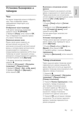 RU 23 
Русский 
Установка блокировок и таймеров 
Часы 
На экране телевизора можно отобразить часы. Часы отображают время, передаваемое оператором услуг телевидения. Отображение часов телевизора 1. Во время просмотра телевизора нажмите кнопку OPTIONS. 2. Выберите [Часы], затем нажмите OK. Часы отображаются в верхнем правом углу экрана телевизора. 
Изменение режима часов Режим часов можно изменить на автоматический или ручной. По умолчанию используется автоматический режим, в котором время автоматически синхронизируется с всемирным координированным временем (UTC). Если телевизор не может принимать сигналы всемирного скоординированного времени, установите режим часов [Вручную]. 1. Во время просмотра телевизора нажмите . 2. Выберите [Установка] > [Настройки телевизора] > [Пpeдпoчтeния]. 3. Выберите [Часы] > [Авт. отобр. врем.]. 4. Выберите [Авто] или [Вручную], а затем нажмите OK. 
Включение и отключение летнего времени Можно отключить или включить летнее время, в зависимости от своего региона. Перед включением или отключением летнего времени установите режим часов, используя [Авт. отобр. врем.] > [Вручную]. 1. В меню [Часы] выберите [Летнее время]. 2. Выберите пункт [Летнее время] или пункт [Стандартное время], затем нажмите кнопку OK. Летнее время будет включено или отключено. 
Установка часов вручную Теперь можно вручную настроить дату и время. Перед этим переведите часы в режим [Вручную]. 1. В меню [Часы] выберите [Дата] или [Время], затем нажмите OK. 2. Сделайте выбор с помощью Кнопки перемещения. 3. Выберите [Выполнено], затем нажмите OK. 
Таймер отключения 
Через заданное время телевизор может переключаться в режим ожидания. Во время обратного отсчета до заданного времени телевизор можно выключить или сбросить таймер отключения. 1. Нажмите . 2. Выберите [Установка] > [Настройки телевизора] > [Пpeдпoчтeния] > [Таймер отключения]. 
3. Нажмите Кнопки перемещения, чтобы установить таймер отключения. Для таймера отключения можно установить время до 180 минут с интервалами в десять минут. Чтобы выключить таймер отключения, установите его равным нулю минут. 4. Нажмите OK для активации таймера выключения. По истечении заданного времени телевизор переключится в режим ожидания.  