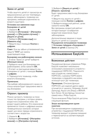 RU 24 
Замок от детей 
Чтобы защитить детей от просмотра не предназначенных для них телепередач, можно заблокировать телевизор или программы, имеющие ограничение по возрасту аудитории. Установка или изменение кода блокировки от детей 1. Нажмите . 2. Выберите [Установка] > [Настройки каналов] или [Настройки спутника] > [Защита от детей]. 3. Выберите [Установка кода] или [Изменить код]. 4. Введите код с помощью Кнопки с цифрами. Совет. Если вы забыли установленный код, введите "8888" для замены существующего кода. 
Блокировка или разблокировка каналов 1. В меню "Замок от детей" выберите [Фиксация канала]. 2. Выберите канал для блокировки или разблокировки, затем нажмите OK. 3. В ответ на приглашение введите код блокировки от детей с помощью Кнопки с цифрами. 4. Перезапустите телевизор, чтобы включить блокировку. Примечание. При выборе заблокированного канала из списка каналов будет предложено ввести код блокировки. 
Огранич. просмотр 
Можно настроить телевизор на показ только тех программ, у которых уровень возрастного ограничения ниже, чем возраст вашего ребенка. Это ограничение применяется только к цифровым каналам телевещательных компаний, которые задают для своих передач ограничения в соответствии с возрастом. 1. Нажмите . 2. Выберите [Установка] >[Настройки каналов] или [Настройки спутника]. 3. Выберите [Защита от детей] > [Огранич. просмотр]. Будет предложено ввести код блокировки от детей. 
4. Введите код защиты от детей с помощью кнопок Кнопки с цифрами. 5. Выберите возрастной рейтинг, затем нажмите кнопку OK. Все программы, возрастной рейтинг которых выходит за выбранное возрастное ограничение, будут заблокированы. 
Дополнительные сведения о кодах защиты от детей см. в разделе Расширенное использование телевизора > Установка таймеров и блокировок > Замок от детей (Страница 24). 
Использование EasyLink 
Возможные действия 
Расширенные функции управления Philips EasyLink позволяют максимально использовать возможности устройств с поддержкой HDMI-CEC. Подключите свои устройства, совместимые с HDMI-CEC, к разъему HDMI своего телевизора и управляйте ими всеми, используя пульт ДУ телевизора. Примечание. Описание функции HDMI-CEC для изделий других марок отличается от данного. Например, Anynet (Samsung), Aquos Link (Sharp) и BRAVIA Sync (Sony). Не все бренды полностью совместимы с Philips EasyLink. 
После включения Philips EasyLink доступны следующие функции. Запуск воспроизведения одним нажатием При воспроизведении содержимого с устройства с поддержкой HDMI-CEC телевизор выходит из режима ожидания и переключается на соответствующий источник.  