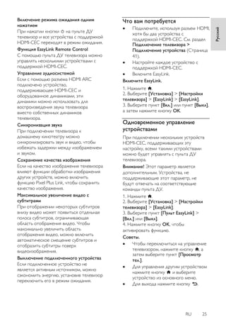RU 25 
Русский 
Включение режима ожидания одним нажатием При нажатии кнопки на пульте ДУ телевизор и все устройства с поддержкой HDMI-CEC переходят в режим ожидания. 
Функция EasyLink Remote Control С помощью пульта ДУ телевизора можно управлять несколькими устройствами с поддержкой HDMI-CEC. Управление аудиосистемой Если с помощью разъема HDMI ARC подключено устройство, поддерживающее HDMI-CEC и оборудованное динамиками, эти динамики можно использовать для воспроизведения звука телевизора вместо собственных динамиков телевизора. Синхронизация звука При подключении телевизора к домашнему кинотеатру можно синхронизировать звук и видео, чтобы избежать задержки между изображением и звуком. 
Сохранение качества изображения Если на качество изображения телевизора влияют функции обработки изображения других устройств, можно включить функцию Pixel Plus Link, чтобы сохранить качество изображения. Максимальное увеличение видео с субтитрами При отображении некоторых субтитров внизу видео может появиться отдельная полоса субтитров, ограничивающая область отображения видео. Чтобы максимально увеличить область отображения видео, можно включить автоматическое смещение субтитров и отобразить субтитры поверх видеоизображения. 
Выключение подключенного устройства Если подключенное устройство не является активным источником, можно сэкономить энергию, установив телевизор переключить его в режим ожидания. 
Что вам потребуется 
 Подключите, используя разъем HDMI, хотя бы два устройства с поддержкой HDMI-CEC. См. раздел Подключение телевизора > Подключение устройства (Страница 41). 
 Настройте каждое устройство с поддержкой HDMI-CEC. 
 Включите EasyLink. 
Включите EasyLink. 1. Нажмите . 2. Выберите [Установка] > [Настройки телевизора] > [EasyLink] > [EasyLink]. 3. Выберите пункт [Вкл.] или пункт [Выкл], а затем нажмите кнопку OK. 
Одновременное управление устройствами 
При подключении нескольких устройств HDMI-CEC, поддерживающих эту настройку, всеми такими устройствами можно будет управлять с пульта ДУ телевизора. Внимание! Этот параметр является дополнительным. Устройства, не поддерживающие этот параметр, не будут отвечать на соответствующие команды пульта ДУ. 1. Нажмите . 2. Выберите [Установка] > [Настройки телевизора] > [EasyLink]. 3. Выберите пункт [Пульт EasyLink] > [Вкл.] или [Выкл]. 4. Нажмите кнопку OK, чтобы активировать функцию. 
Советы. 
 Чтобы переключиться на управление телевизором, нажмите кнопку , а затем выберите пункт [Просмотр тел.]. 
 Для управления другим устройством нажмите кнопку и выберите устройство из основного меню. 
 Для выхода нажмите кнопку .  