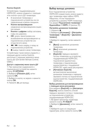 RU 26 
Кнопки EasyLink Устройствами, поддерживающими HDMI-CEC, можно управлять с помощью этих кнопок пульта ДУ телевизора: 
 : включение телевизора и подключенного устройства или их переключение в режим ожидания. 
 Кнопки воспроизведения: управление воспроизведением видео или музыки. 
 Кнопки с цифрами: выбор заголовка, главы или дорожки. 
 OK: запуск, приостановка или возобновление воспроизведения на подключенном устройстве или открытие его меню. 
 / : поиск вперед и назад на подключенном устройстве. 
 : вывод главного меню телевизора. 
Устройствами также можно управлять с помощью других кнопок EasyLink, доступных с помощью экранного меню пульта ДУ (On-Screen Remote Control, OSRC). Доступ к экранному меню пульта ДУ 1. При просмотре содержимого с подключенного устройства нажмите кнопку OPTIONS. 2. Выберите [Показать ДУ], затем нажмите OK. 3. Выберите кнопку на экране и нажмите кнопку OK. 4. Нажмите для выхода. 
Выбор выхода динамика 
Если подключенное устройство HDMI-CEC-совместимое, можно вывести звук телевизора через кабель HDMI. Убедитесь, что вы подключили устройство к разъему HDMI телевизора. См. раздел Подключение телевизора > Аудиокабели > HDMI. (Страница 39) Настройка динамиков телевизора 1. Нажмите . 2. Выберите [Установка] > [Настройки телевизора] > [EasyLink] > [Динамики телевиз.]. 
3. Выберите параметр, затем нажмите OK: 
 [Выкл]: выключение динамиков телевизора. 
 [Вкл.]: включение динамиков телевизора. 
 [EasyLink]: передача звукового потока телевизора на устройство, поддерживающее HDMI-CEC. подключение аудиосигнала телевизора к подключенному аудиоустройству с поддержкой HDMI-CEC через меню регулировки. 
 [Автозапуск EasyLink]: автоматическое выключение динамиков телевизора и передача звукового потока на подключенное аудиоустройство, поддерживающее HDMI-CEC. 
Выбор динамиков для воспроизведения с помощью меню регулировки Если выбрано [EasyLink] или [Автозапуск EasyLink], можно изменить способ передачи звукового потока с телевизора на подключенное устройство, поддерживающее HDMI-CEC. 1. Во время просмотра телевизора нажмите кнопку ADJUST. 2. Выберите [Динамики], затем нажмите OK. 3. Выберите один из следующих параметров, затем нажмите кнопку OK.  