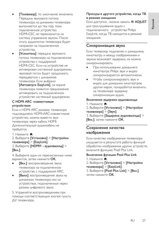 RU 27 
Русский 
 [Телевизор]: по умолчанию включено. Передача звукового потока телевизора на динамики телевизора выполняется до тех пор, пока подключенное устройство HDMI-CEC не переключится на систему управления звуком. После этого аудиопоток телевизора будет направлен на подключенное устройство. 
 [Усилитель]: передача звукового потока телевизора на подключенное устройство с поддержкой HDMI-CEC. Если на устройстве не активирован системный аудиорежим, звуковой поток будет продолжать передаваться с динамиков телевизора. Если выбрано [Автозапуск EasyLink], на экране телевизора появится предложение активировать на подключенном устройстве системный аудиорежим. 
С HDMI ARC -совместимым устройством Если к HDMI ARC разъему телевизора подсоединено HDMI-ARC-совместимое устройство, можно вывести звук телевизора через кабель HDMI. Дополнительный аудиокабель не требуется. 1. Нажмите . 2. Выберите [Установка] > [Настройки телевизора] > [EasyLink]. 3. Выберите [HDMI1 - аудиовыход] > [Вкл.]. 4. Выберите один из перечисленных ниже вариантов, затем нажмите OK. 
 [Вкл.]: воспроизведение звука телевизора на подключенном устройстве с поддержкой ARC. 
 [Выкл]: воспроизведение звука на динамиках телевизора или на устройствах, подключенных через разъем цифрового звука. 
5. Управляйте воспроизведением при помощи соответствующих кнопок пульта ДУ телевизора. 
Прослуш-е другого устройства, когда ТВ в режиме ожидания Если доступно , можно нажать ADJUST для прослушивания аудио с подключенного устройства Philips EasyLink, когда ТВ находится в режиме ожидания. 
Синхронизация звука 
Если телевизор подключен к домашнему кинотеатру и между изображением и звуком возникает задержка, их можно синхронизировать. 
 При использовании домашнего кинотеатра Philips звук и видео синхронизируются автоматически. 
 Чтобы синхронизировать звук и видео для домашних кинотеатров других марок, понадобится включить на телевизоре задержку синхронизации аудио. 
Включение задержки аудиовыхода 1. Нажмите . 2. Выберите [Установка] > [Настройки телевизора] > [Звук]. 3. Выберите [Задержка аудиовыхода] > [Вкл.], затем нажмите OK. 
Сохранение качества изображения 
Если качество изображения телевизора ухудшается в результате работы функций обработки изображения других устройств, включите функцию Pixel Plus Link. Включение функции Pixel Plus Link 1. Нажмите . 2. Выберите [Установка] > [Настройки телевизора] > [EasyLink]. 3. Выберите [Pixel Plus Link] > [Вкл.], затем нажмите OK.  