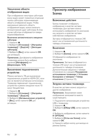 RU 28 
Увеличение области отображения видео 
При отображении некоторых субтитров внизу видео может появляться отдельная полоса субтитров, ограничивающая область отображения видео. Чтобы максимально увеличить область отображения видео, можно включить автоматический сдвиг субтитров. В этом случае субтитры отображаются поверх видеоизображения. Включение автоматического смещения субтитров 1. Нажмите . 2. Выберите [Установка] > [Настройки телевизора] > [EasyLink] > [Автосдвиг субтитров]. 3. Выберите [Вкл.], затем нажмите OK для активации. Примечание. Для формата изображения телевизора должно быть выбрано значение [Автоформaт] или [Шиpoкoэкpaн. 16:9]. 
Выключение подключенного устройства 
Можно настроить ТВ для выключения подключенных устройств HDMI-CEC, если они не являются активными источниками. Телевизор переключает подключенное устройство в режим ожидания после 10 минут бездействия. 1. Нажмите . 2. Выберите [Установка] > [Настройки телевизора] > [EasyLink]. 3. Выберите [Автовыключение устройств] > [Вкл.], затем нажмите OK для активации. 
Просмотр изображения Scenea 
Возможные действия 
Scenea позволяет отображать изображение в качестве заставки телевизора. Для заставки можно использовать изображение по умолчанию или загрузить в качестве заставки собственное изображение. Заставка отображается в течение 240 минут или установленной длительности таймера отключения. 
Включение 
1. Нажмите . 2. Выберите [Scenea], затем нажмите OK. Отображается изображение по умолчанию. 
Примечание. Заставка отображается в течение 240 минут или установленной длительности таймера отключения. Дополнительные сведения о таймере отключения см. в разделе Расширенное использование телевизора > Установка блокировок и таймеров > Таймер отключения (Страница 23). 
Загрузка заставки телевизора 
В качестве заставки можно загрузить и другое изображение. Примечание. Загружаемое новое изображение записывается вместо существующего. 1. Подключите запоминающее устройство USB к телевизору. 2. Нажмите . 3. Выберите [Обзор USB], затем нажмите OK. 4. Выберите изображение, затем нажмите OPTIONS. 5. Выберите [Устан как Scenea], затем нажмите OK. 6. Нажмите любую кнопку для выхода из режима Scenea.  