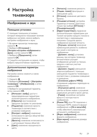 RU 29 
Русский 
4 Настройка телевизора 
Изображение и звук 
Помощник установки 
С помощью помощника установки, который немедленно показывает влияние выбранных настроек, можно выбрать настройки изображения и звука. 1. Во время просмотра телевизора нажмите . 2. Выберите [Установка] > [Экспресс-настройки изображения и звука], а затем нажмите OK. 3. Выберите [Продолжить], затем нажмите OK. 4. Следуйте инструкциям на экране, чтобы выбрать предпочитаемые параметры. 
Дополнительные параметры изображения 
Настройки можно изменить в меню изображения. 1. Нажмите . 2. Выберите [Установка] > [Настройки телевизора] > [Изображение], а затем нажмите OK. 3. Выберите настраиваемый параметр, затем нажмите OK. 
 [Интеллект. изобр.]: доступ к предопределенным параметрам интеллектуального изображения. 
 [Сбросить]: восстановление заводских настроек по умолчанию. 
 [Подсветка]: изменение яркости телевизора в соответствии с условиями освещения. 
 [Контраст. изображ.]: изменение интенсивности светлых областей без изменения темных. 
 [Яркость]: изменение интенсивности и детализация темных областей. 
 [Цвет]: изменение насыщенности цвета. 
 [Четкость]: изменение резкости. 
 [Подавл. помех]: фильтрация и уменьшение шума. 
 [Оттенок]: изменение цветового баланса. 
 [Пользоват.оттенок]: настройка параметра оттенков. (Доступно только при выборе [Оттенок] > [Пользовательский]) 
 [Digital Crystal Clear]: управление дополнительными параметрами для тонкой настройки каждого пикселя в соответствии с окружающими пикселями. Создание яркого изображения высокой четкости. - [Улучшен. четкость]: включение превосходной резкости, особенно для линий и контуров на изображении - [Динaмич. кoнтp.]: установка режима, при котором телевизор автоматически улучшает отображение деталей на темных, средних и светлых участках изображения. - [Динамич. подсв.]: уменьшение энергопотребления с помощью уменьшения подсветки телевизора в соответствии с условиями освещения в помещении. - [Снижение дефекта MPEG]: сглаживание цифровых переходов на изображении. - [Улучшение цвета]: изменение цветов на более живые и улучшение разрешения деталей в ярких цветах. - [Гамма]: нелинейная настройка яркости и контрастности изображения. 
 [Режим ПК]: если ПК подключен с помощью HDMI, измените формат изображения на [Не в масштабе], чтобы обеспечить максимальную детальность изображения. 
 [Фopм. изoбpaжeния]: изменение формата изображения. 
 [Края экрана]: изменение размера изображения.  