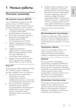 RU 3 
Русский 
1 Начало работы 
Описание телевизора 
ТВ высокой четкости (HDTV) 
Если в телевизоре установлен дисплей высокой четкости (HDTV), можно просматривать видео высокой четкости с помощью следующих и других средств: 
 проигрыватель Blu-ray, подключенный с помощью кабеля HDMI, воспроизведение дисков Blu-ray; 
 DVD-плеер с функцией повышения разрешения, подключенный с помощью кабеля HDMI, воспроизведение дисков DVD; 
 эфирное телевещание высокой четкости (HD) (DVB-T или DVB-T2 MPEG4); 
 цифровой ресивер HD, подключенный с помощью кабеля HDMI, воспроизведение контента HD через кабельные или спутниковые каналы вещания; 
 игровая консоль высокой четкости (HD), подключенная с помощью кабеля HDMI, при игре в HD-игру. 
Smart TV 
Использование набора приложений Smart TV* позволяет сделать телевизор центром цифровой жизни пользователя. 
 При подключении телевизора к домашней сети можно воспроизводить фильмы, изображения и музыку с компьютера или медиасервера в домашней сети.* 
 При подключении телевизора к Интернету можно смотреть потоковые фильмы, воспроизводить изображения, музыку и многое другое с помощью Youtube Leanback* и других приложений Smart TV*. 
 Добавьте новое измерение в свои вызовы и общайтесь с друзьями и родственниками на большом экране. Вы можете выполнять видеовызовы на своем телевизоре с помощью устройства Philips HD Media и видеокамеры Philips TV (продаются отдельно). Оцените видео высокой четкости и превосходное качество звука, удобно устроившись на диване, и начинайте общаться прямо сейчас!* 
*Доступно только для некоторых моделей. 
Воспроизведение мультимедиа 
Подключив телевизор к USB-устройству хранения, можно наслаждаться своими фильмами, музыкой и изображениями на широкоэкранном телевизоре с отличным звуком. 
Программы передач 
Узнать, что показывают сейчас и что будут показывать потом, можно с помощью электронной программы передач на несколько (до восьми) дней. 
EasyLink 
При подключении телевизора к устройствам с поддержкой HDMI-CEC (Consumer Electronic Control, протокол дистанционного управления), например к плееру Blu-ray или домашнему кинотеатру, можно управлять всеми такими устройствами с помощью одного пульта ДУ. Просто после подключения переключитесь в режим EasyLink. 
Интуитивно понятные меню 
Интуитивно понятные меню телевизора предоставляют удобный доступ к нужному каналу или мультимедийному файлу, а также позволяют настроить параметры телевизора в соответствии с потребностями пользователя.  