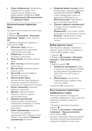 RU 30 
 [Сдвиг изображения]: перемещение изображения на экране. Этот параметр нельзя выбрать, если выбран формат изображения [4:3], [Автозаполнение], [Автоувеличение] или [Широкий экран]. 
Дополнительные параметры звука 
Настройки можно изменить в меню звука. 1. Нажмите . 2. Выберите [Установка] > [Настройки телевизора] > [Звук], а затем нажмите OK. 3. Выберите изменяемый параметр, а затем нажмите OK. 
 [Интеллект. звук]: доступ к предопределенным параметрам интеллектуального звука. 
 [Сбросить]: восстановление настроек по умолчанию. 
 [Clear Sound]: увеличение качества звука. 
 [Низ. частоты]: изменение уровня низких частот. 
 [Выс.частоты]: изменение уровня высоких частот. 
 [Surround]: включение эффекта объемного звучания. 
 [Автонастройка звука]: автоматическое предотвращение внезапных изменений громкости, например при переключении каналов. 
 [Громк. наушников]: изменение громкости наушников. 
 [Бaлaнc]: изменение баланса громкости левого и правого громкоговорителей. 
 [Задержка аудиовыхода]: автоматическая синхронизация изображения телевизора со звуком подключенного домашнего кинотеатра. 
 [Сдвиг аудиовыхода]: изменение настройки для задержки аудиовыхода. Этот параметр нельзя выбрать, если параметр [Задержка аудиовыхода] не включен. 
 [Цифровой формат выхода]: выбор аудиовыхода с помощью цифрового аудиоразъема. Выберите [PCM], чтобы преобразовать аудио, не являющееся ИКМ-аудио, или [Многоканальный], чтобы вывести звук на домашний кинотеатр. 
 [Уровень цифрового аудиовыхода]: установка частоты дискретизации для ИКМ-аудио. [Нормальный] - отсутствуют потери интенсивности или мощности сигнала; [Низкий] - определенные потери интенсивности или мощности сигнала. 
Выбор формата аудио 
Если вещатель цифровых телеканалов передает аудио в нескольких форматах, можно выбрать формат аудио. 1. Нажмите . 2. Выберите [Установка] > [Настройки каналов] или [Настройки спутника] > [Язык]. 3. Выбтем нажмите OK. 
 [Требуемый аудиоформат]: прием стандартного аудиоформата (MPEG) или расширенных аудиоформатов (AAC, EAC-3 или AC-3, при их наличии). 
 [Моно/стерео]: если доступна стереотрансляция, выберите звук моно или стерео. 
4. Нажмите , чтобы выйти. 
Восстановление параметров изображения и звука 
Можно восстановить стандартные настройки изображения и звука, при этом параметры настройки каналов не изменятся. 1. Во время просмотра телевизора нажмите . 2. Выберите [Установка] > [Настройки телевизора] > [Заводск.установки] , затем нажмите OK. Для всех параметров телевизора (кроме настройки каналов) восстанавливаются заводские настройки по умолчанию.  